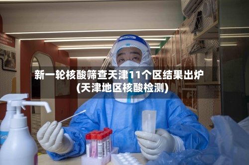 新一轮核酸筛查天津11个区结果出炉(天津地区核酸检测)