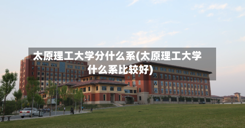 太原理工大学分什么系(太原理工大学什么系比较好)-第2张图片
