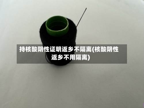 持核酸阴性证明返乡不隔离(核酸阴性返乡不用隔离)