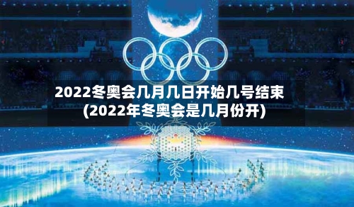 2022冬奥会几月几日开始几号结束(2022年冬奥会是几月份开)