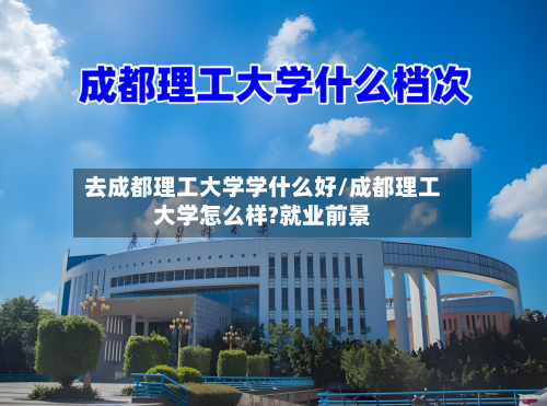 去成都理工大学学什么好/成都理工大学怎么样?就业前景