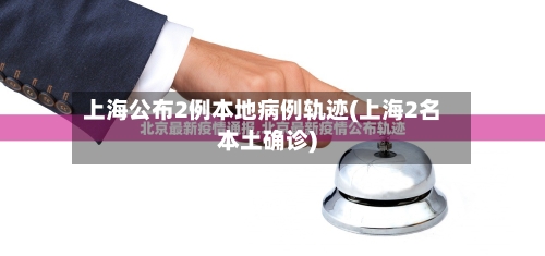 上海公布2例本地病例轨迹(上海2名本土确诊)-第2张图片