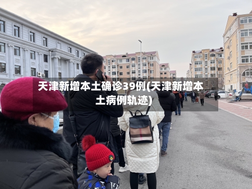天津新增本土确诊39例(天津新增本土病例轨迹)