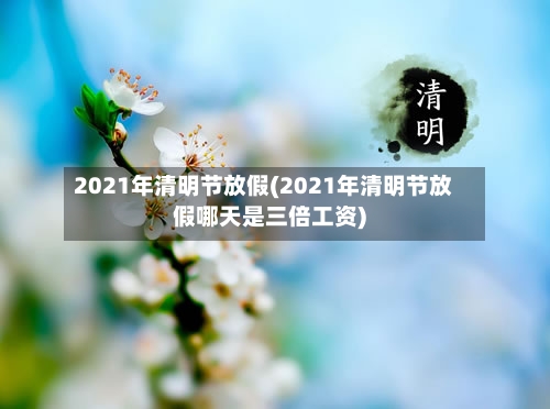 2021年清明节放假(2021年清明节放假哪天是三倍工资)-第3张图片