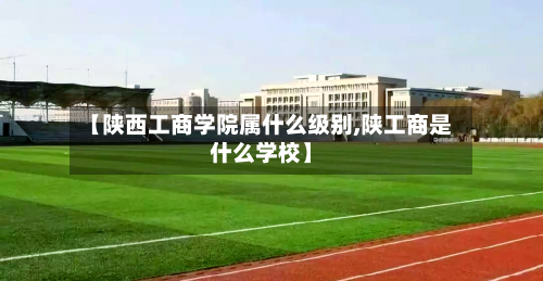 【陕西工商学院属什么级别,陕工商是什么学校】-第3张图片